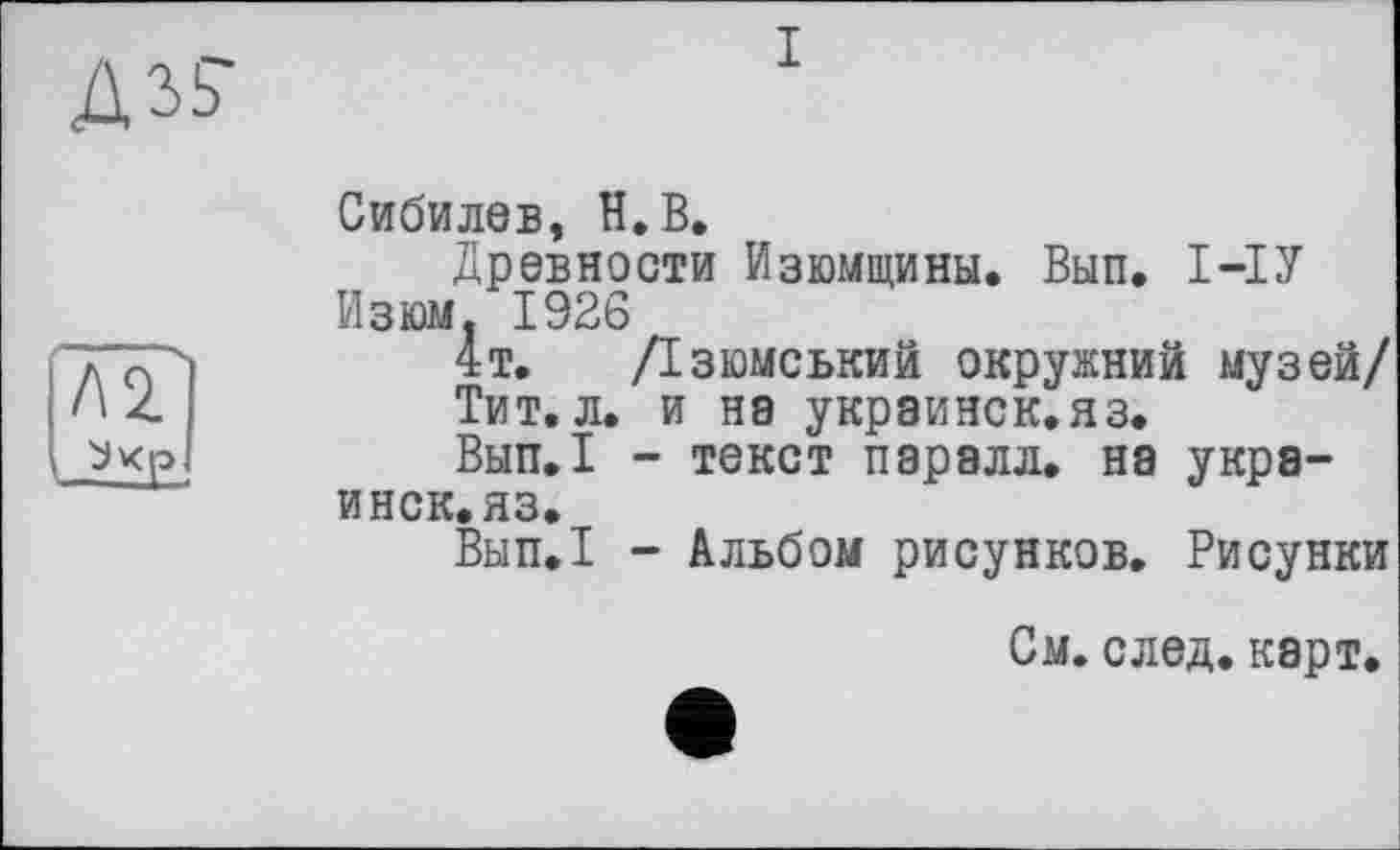 ﻿Л2.

Сибилев, H.В,
Древности Изюмщины. Вып. 1-ІУ Изюм. 1926
4т. /Ізюмський окружний музей/
Тит.л. и на украинск.яз.
Вып.1 - текст паралл. на украинск.яз.
Вып.1 - Альбом рисунков. Рисунки
См. след. карт.